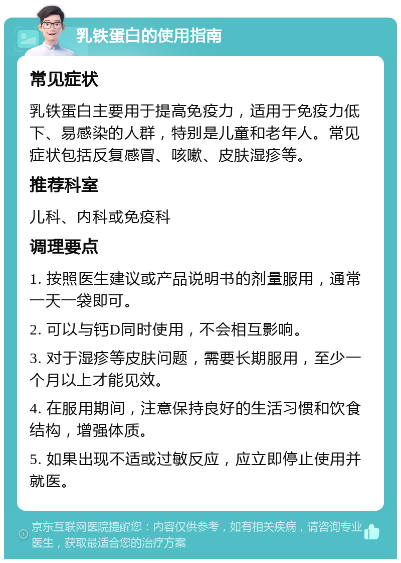 乳铁蛋白的使用指南 常见症状 乳铁蛋白主要用于提高免疫力，适用于免疫力低下、易感染的人群，特别是儿童和老年人。常见症状包括反复感冒、咳嗽、皮肤湿疹等。 推荐科室 儿科、内科或免疫科 调理要点 1. 按照医生建议或产品说明书的剂量服用，通常一天一袋即可。 2. 可以与钙D同时使用，不会相互影响。 3. 对于湿疹等皮肤问题，需要长期服用，至少一个月以上才能见效。 4. 在服用期间，注意保持良好的生活习惯和饮食结构，增强体质。 5. 如果出现不适或过敏反应，应立即停止使用并就医。