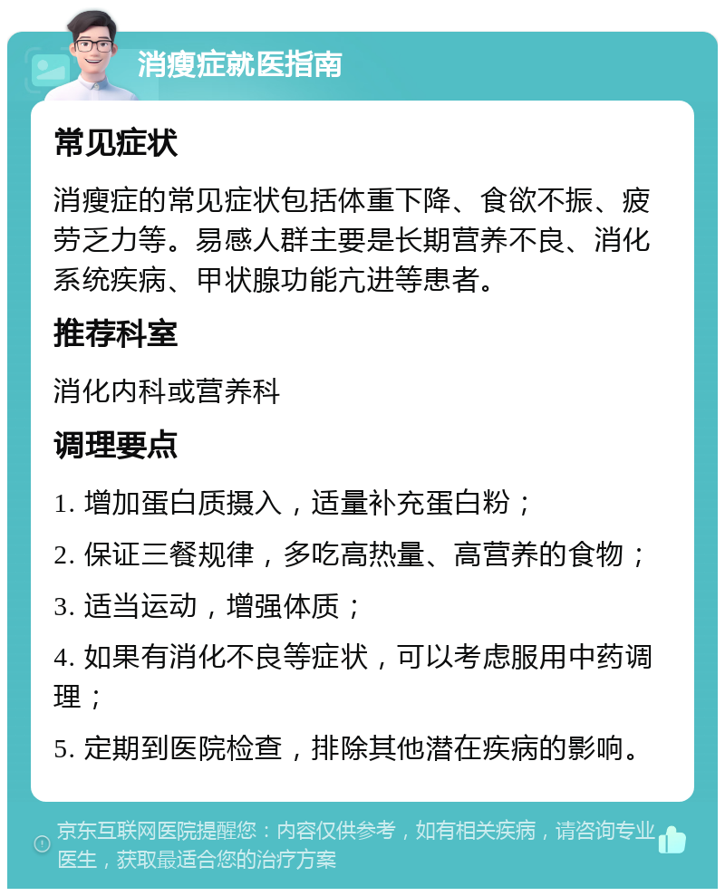 消瘦症就医指南 常见症状 消瘦症的常见症状包括体重下降、食欲不振、疲劳乏力等。易感人群主要是长期营养不良、消化系统疾病、甲状腺功能亢进等患者。 推荐科室 消化内科或营养科 调理要点 1. 增加蛋白质摄入，适量补充蛋白粉； 2. 保证三餐规律，多吃高热量、高营养的食物； 3. 适当运动，增强体质； 4. 如果有消化不良等症状，可以考虑服用中药调理； 5. 定期到医院检查，排除其他潜在疾病的影响。