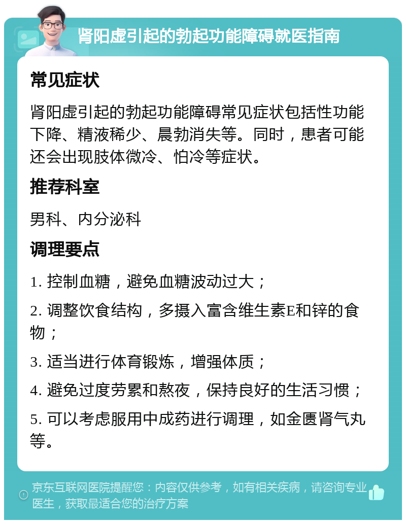 肾阳虚引起的勃起功能障碍就医指南 常见症状 肾阳虚引起的勃起功能障碍常见症状包括性功能下降、精液稀少、晨勃消失等。同时，患者可能还会出现肢体微冷、怕冷等症状。 推荐科室 男科、内分泌科 调理要点 1. 控制血糖，避免血糖波动过大； 2. 调整饮食结构，多摄入富含维生素E和锌的食物； 3. 适当进行体育锻炼，增强体质； 4. 避免过度劳累和熬夜，保持良好的生活习惯； 5. 可以考虑服用中成药进行调理，如金匮肾气丸等。