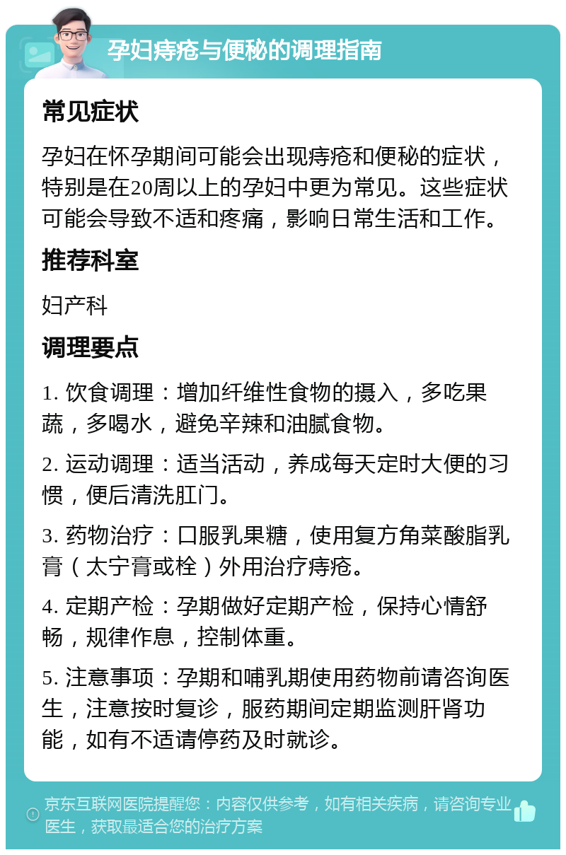 孕妇痔疮与便秘的调理指南 常见症状 孕妇在怀孕期间可能会出现痔疮和便秘的症状，特别是在20周以上的孕妇中更为常见。这些症状可能会导致不适和疼痛，影响日常生活和工作。 推荐科室 妇产科 调理要点 1. 饮食调理：增加纤维性食物的摄入，多吃果蔬，多喝水，避免辛辣和油腻食物。 2. 运动调理：适当活动，养成每天定时大便的习惯，便后清洗肛门。 3. 药物治疗：口服乳果糖，使用复方角菜酸脂乳膏（太宁膏或栓）外用治疗痔疮。 4. 定期产检：孕期做好定期产检，保持心情舒畅，规律作息，控制体重。 5. 注意事项：孕期和哺乳期使用药物前请咨询医生，注意按时复诊，服药期间定期监测肝肾功能，如有不适请停药及时就诊。