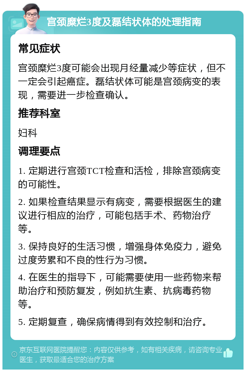 宫颈糜烂3度及磊结状体的处理指南 常见症状 宫颈糜烂3度可能会出现月经量减少等症状，但不一定会引起癌症。磊结状体可能是宫颈病变的表现，需要进一步检查确认。 推荐科室 妇科 调理要点 1. 定期进行宫颈TCT检查和活检，排除宫颈病变的可能性。 2. 如果检查结果显示有病变，需要根据医生的建议进行相应的治疗，可能包括手术、药物治疗等。 3. 保持良好的生活习惯，增强身体免疫力，避免过度劳累和不良的性行为习惯。 4. 在医生的指导下，可能需要使用一些药物来帮助治疗和预防复发，例如抗生素、抗病毒药物等。 5. 定期复查，确保病情得到有效控制和治疗。