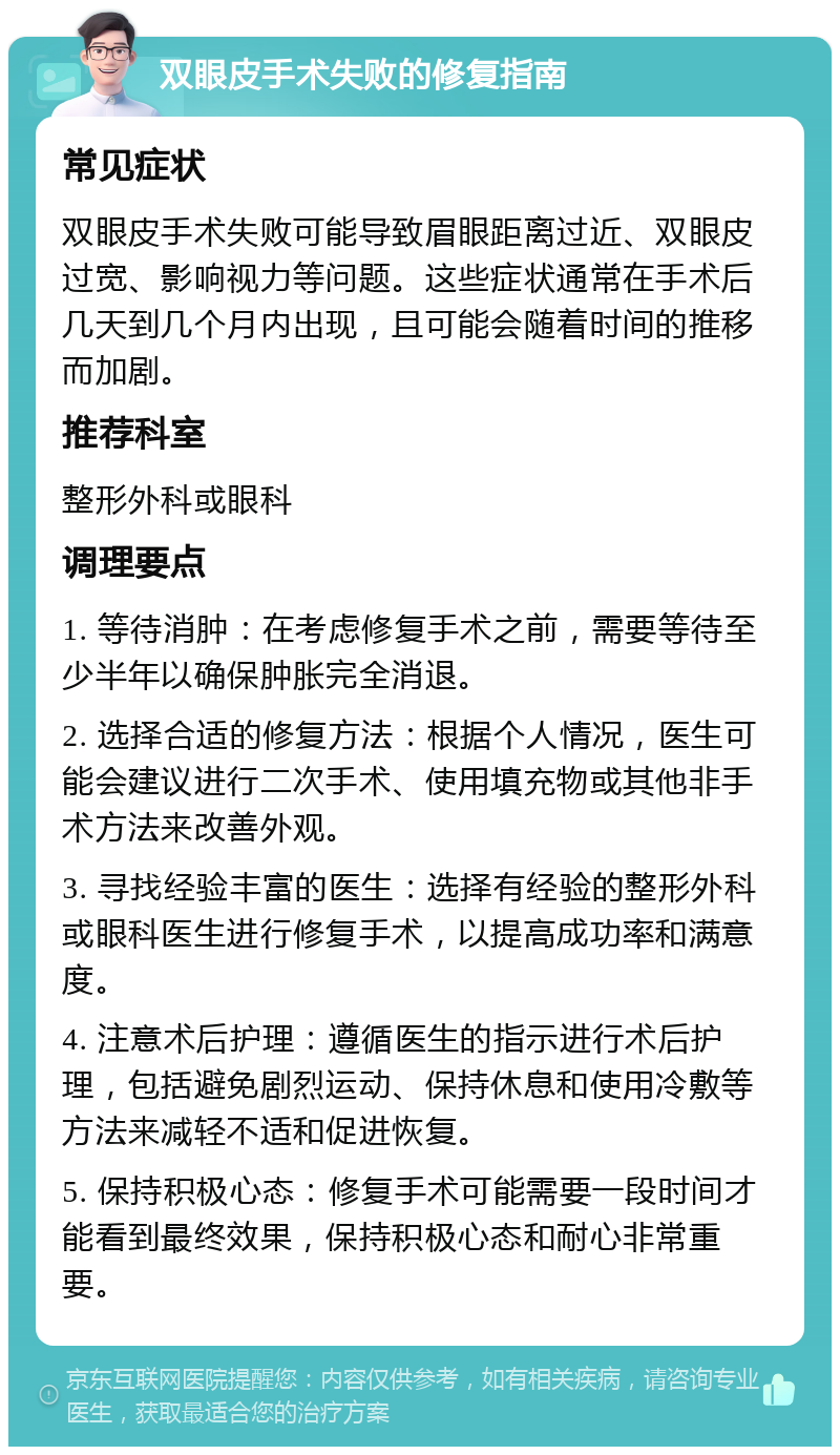 双眼皮手术失败的修复指南 常见症状 双眼皮手术失败可能导致眉眼距离过近、双眼皮过宽、影响视力等问题。这些症状通常在手术后几天到几个月内出现，且可能会随着时间的推移而加剧。 推荐科室 整形外科或眼科 调理要点 1. 等待消肿：在考虑修复手术之前，需要等待至少半年以确保肿胀完全消退。 2. 选择合适的修复方法：根据个人情况，医生可能会建议进行二次手术、使用填充物或其他非手术方法来改善外观。 3. 寻找经验丰富的医生：选择有经验的整形外科或眼科医生进行修复手术，以提高成功率和满意度。 4. 注意术后护理：遵循医生的指示进行术后护理，包括避免剧烈运动、保持休息和使用冷敷等方法来减轻不适和促进恢复。 5. 保持积极心态：修复手术可能需要一段时间才能看到最终效果，保持积极心态和耐心非常重要。