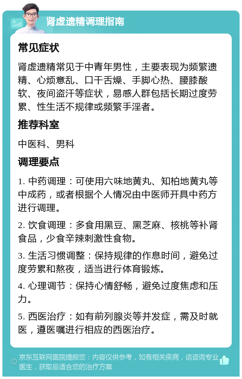 肾虚遗精调理指南 常见症状 肾虚遗精常见于中青年男性，主要表现为频繁遗精、心烦意乱、口干舌燥、手脚心热、腰膝酸软、夜间盗汗等症状，易感人群包括长期过度劳累、性生活不规律或频繁手淫者。 推荐科室 中医科、男科 调理要点 1. 中药调理：可使用六味地黄丸、知柏地黄丸等中成药，或者根据个人情况由中医师开具中药方进行调理。 2. 饮食调理：多食用黑豆、黑芝麻、核桃等补肾食品，少食辛辣刺激性食物。 3. 生活习惯调整：保持规律的作息时间，避免过度劳累和熬夜，适当进行体育锻炼。 4. 心理调节：保持心情舒畅，避免过度焦虑和压力。 5. 西医治疗：如有前列腺炎等并发症，需及时就医，遵医嘱进行相应的西医治疗。