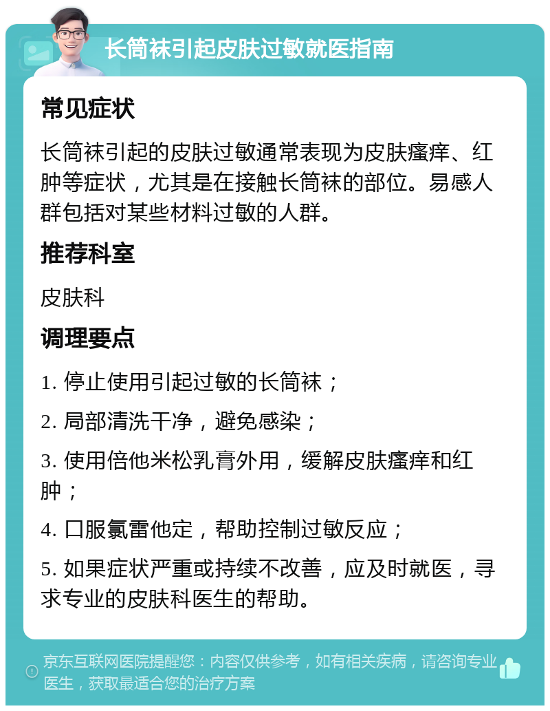 长筒袜引起皮肤过敏就医指南 常见症状 长筒袜引起的皮肤过敏通常表现为皮肤瘙痒、红肿等症状，尤其是在接触长筒袜的部位。易感人群包括对某些材料过敏的人群。 推荐科室 皮肤科 调理要点 1. 停止使用引起过敏的长筒袜； 2. 局部清洗干净，避免感染； 3. 使用倍他米松乳膏外用，缓解皮肤瘙痒和红肿； 4. 口服氯雷他定，帮助控制过敏反应； 5. 如果症状严重或持续不改善，应及时就医，寻求专业的皮肤科医生的帮助。