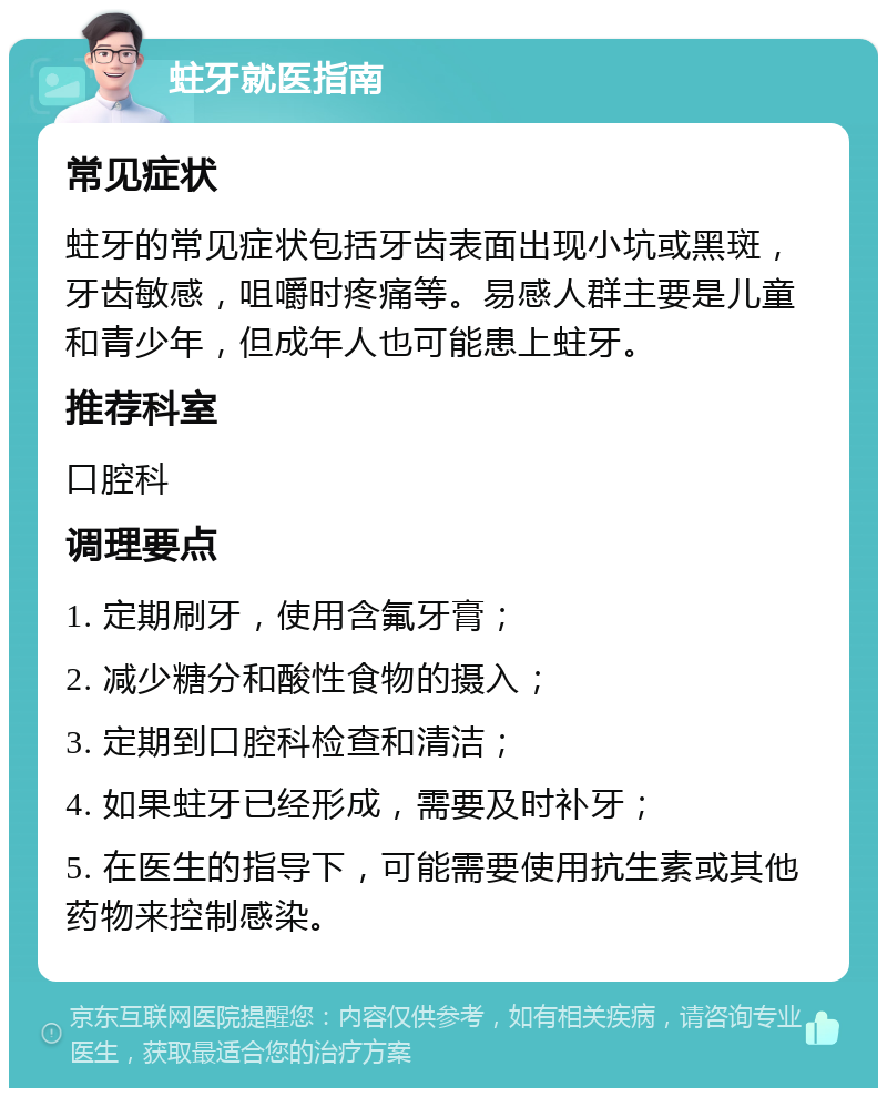 蛀牙就医指南 常见症状 蛀牙的常见症状包括牙齿表面出现小坑或黑斑，牙齿敏感，咀嚼时疼痛等。易感人群主要是儿童和青少年，但成年人也可能患上蛀牙。 推荐科室 口腔科 调理要点 1. 定期刷牙，使用含氟牙膏； 2. 减少糖分和酸性食物的摄入； 3. 定期到口腔科检查和清洁； 4. 如果蛀牙已经形成，需要及时补牙； 5. 在医生的指导下，可能需要使用抗生素或其他药物来控制感染。