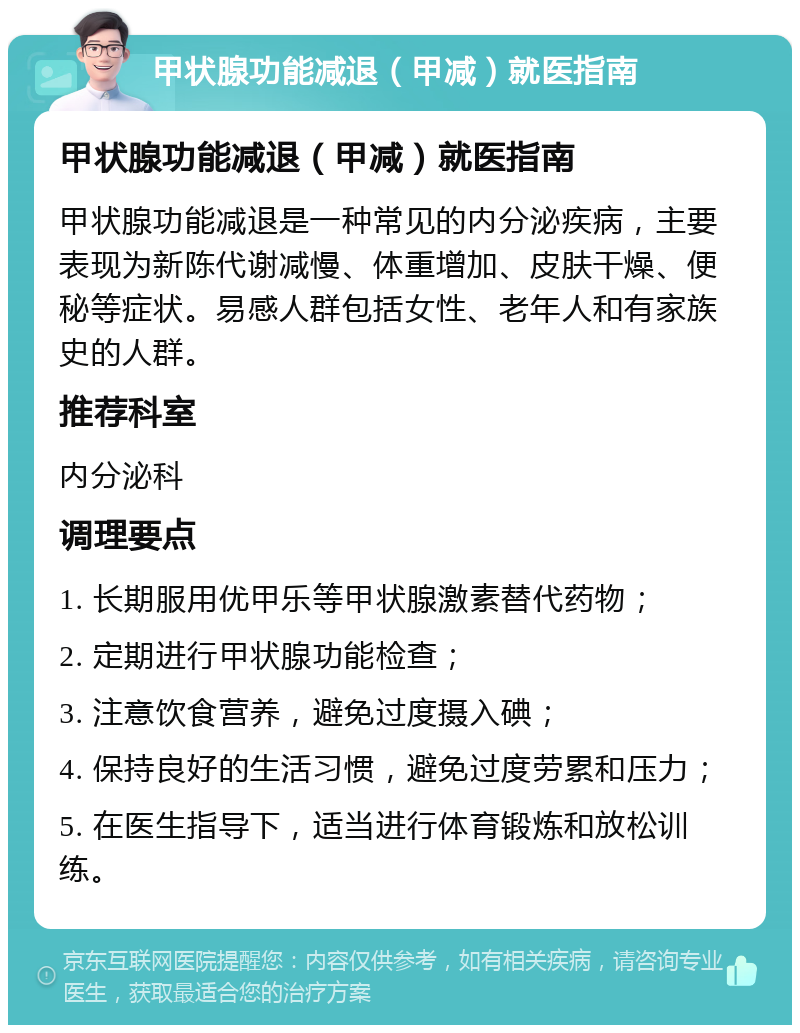 甲状腺功能减退（甲减）就医指南 甲状腺功能减退（甲减）就医指南 甲状腺功能减退是一种常见的内分泌疾病，主要表现为新陈代谢减慢、体重增加、皮肤干燥、便秘等症状。易感人群包括女性、老年人和有家族史的人群。 推荐科室 内分泌科 调理要点 1. 长期服用优甲乐等甲状腺激素替代药物； 2. 定期进行甲状腺功能检查； 3. 注意饮食营养，避免过度摄入碘； 4. 保持良好的生活习惯，避免过度劳累和压力； 5. 在医生指导下，适当进行体育锻炼和放松训练。