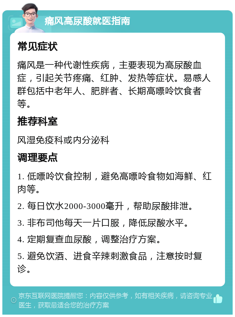 痛风高尿酸就医指南 常见症状 痛风是一种代谢性疾病，主要表现为高尿酸血症，引起关节疼痛、红肿、发热等症状。易感人群包括中老年人、肥胖者、长期高嘌呤饮食者等。 推荐科室 风湿免疫科或内分泌科 调理要点 1. 低嘌呤饮食控制，避免高嘌呤食物如海鲜、红肉等。 2. 每日饮水2000-3000毫升，帮助尿酸排泄。 3. 非布司他每天一片口服，降低尿酸水平。 4. 定期复查血尿酸，调整治疗方案。 5. 避免饮酒、进食辛辣刺激食品，注意按时复诊。