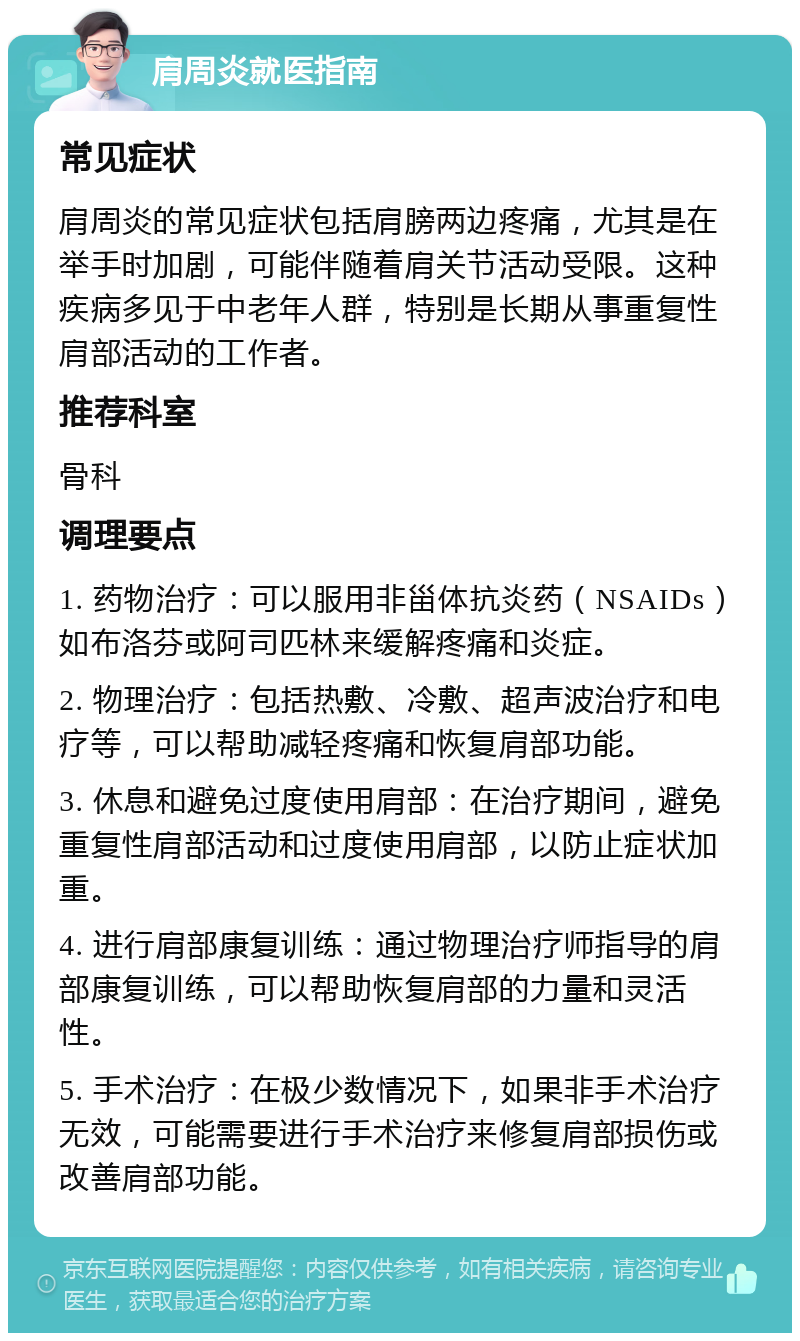 肩周炎就医指南 常见症状 肩周炎的常见症状包括肩膀两边疼痛，尤其是在举手时加剧，可能伴随着肩关节活动受限。这种疾病多见于中老年人群，特别是长期从事重复性肩部活动的工作者。 推荐科室 骨科 调理要点 1. 药物治疗：可以服用非甾体抗炎药（NSAIDs）如布洛芬或阿司匹林来缓解疼痛和炎症。 2. 物理治疗：包括热敷、冷敷、超声波治疗和电疗等，可以帮助减轻疼痛和恢复肩部功能。 3. 休息和避免过度使用肩部：在治疗期间，避免重复性肩部活动和过度使用肩部，以防止症状加重。 4. 进行肩部康复训练：通过物理治疗师指导的肩部康复训练，可以帮助恢复肩部的力量和灵活性。 5. 手术治疗：在极少数情况下，如果非手术治疗无效，可能需要进行手术治疗来修复肩部损伤或改善肩部功能。