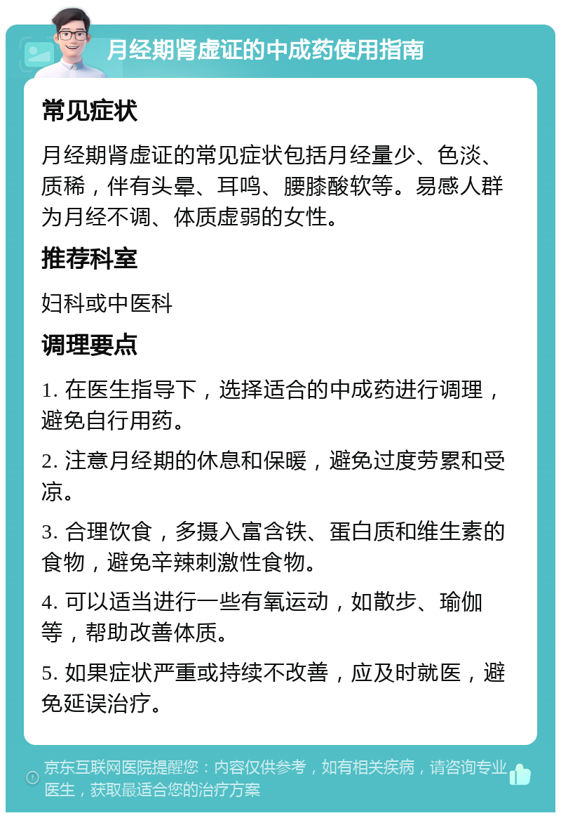 月经期肾虚证的中成药使用指南 常见症状 月经期肾虚证的常见症状包括月经量少、色淡、质稀，伴有头晕、耳鸣、腰膝酸软等。易感人群为月经不调、体质虚弱的女性。 推荐科室 妇科或中医科 调理要点 1. 在医生指导下，选择适合的中成药进行调理，避免自行用药。 2. 注意月经期的休息和保暖，避免过度劳累和受凉。 3. 合理饮食，多摄入富含铁、蛋白质和维生素的食物，避免辛辣刺激性食物。 4. 可以适当进行一些有氧运动，如散步、瑜伽等，帮助改善体质。 5. 如果症状严重或持续不改善，应及时就医，避免延误治疗。