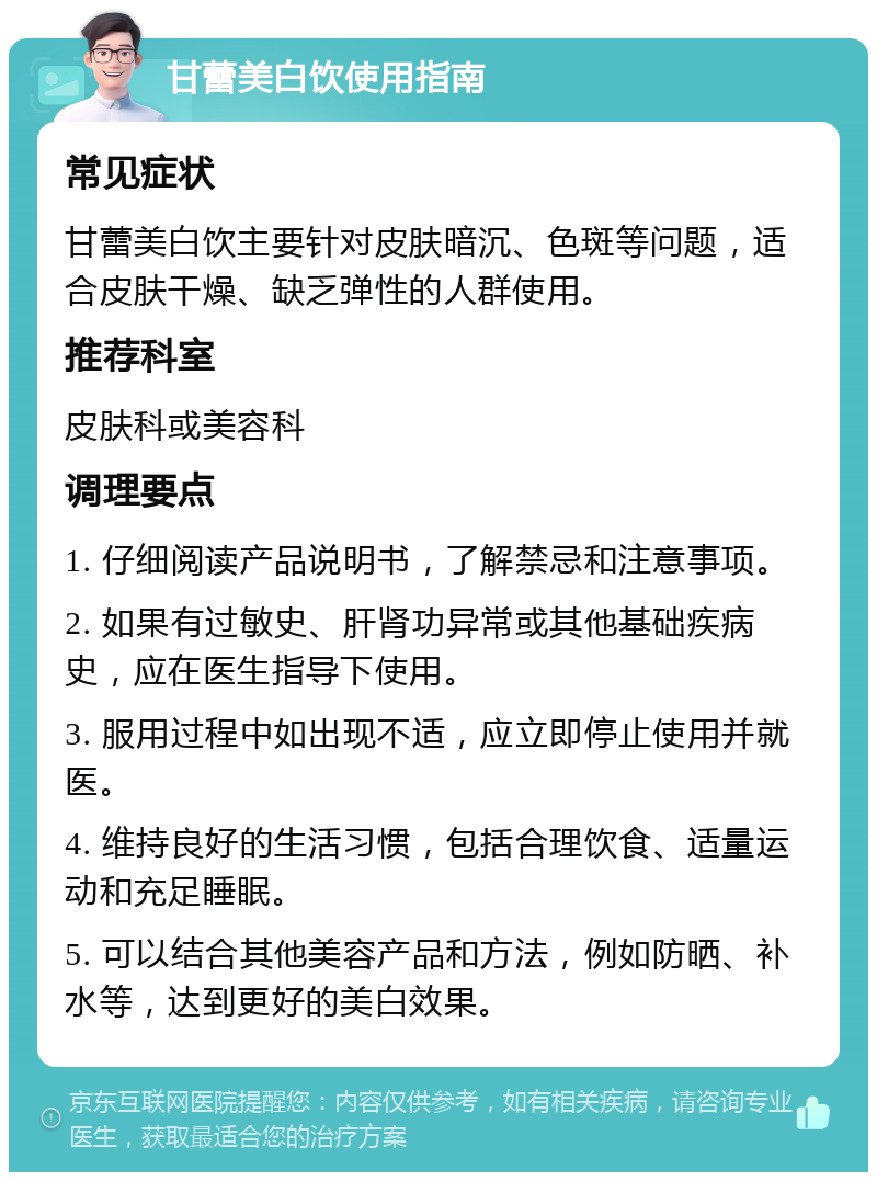 甘蕾美白饮使用指南 常见症状 甘蕾美白饮主要针对皮肤暗沉、色斑等问题，适合皮肤干燥、缺乏弹性的人群使用。 推荐科室 皮肤科或美容科 调理要点 1. 仔细阅读产品说明书，了解禁忌和注意事项。 2. 如果有过敏史、肝肾功异常或其他基础疾病史，应在医生指导下使用。 3. 服用过程中如出现不适，应立即停止使用并就医。 4. 维持良好的生活习惯，包括合理饮食、适量运动和充足睡眠。 5. 可以结合其他美容产品和方法，例如防晒、补水等，达到更好的美白效果。