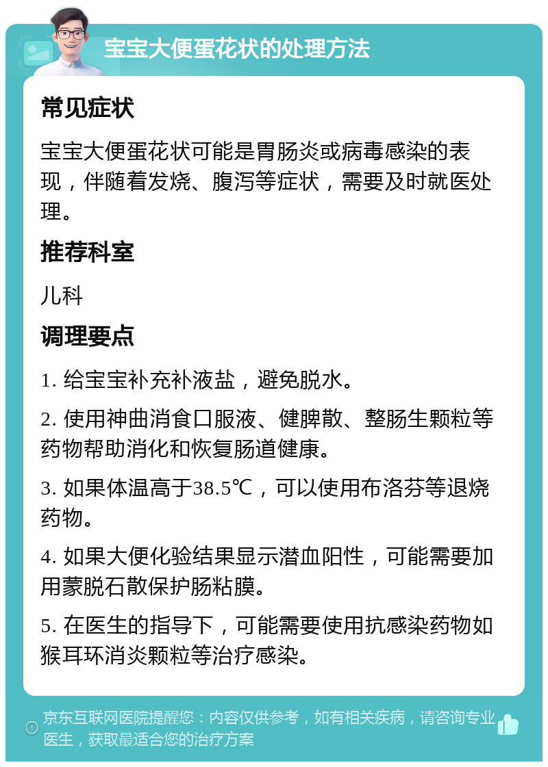 宝宝大便蛋花状的处理方法 常见症状 宝宝大便蛋花状可能是胃肠炎或病毒感染的表现，伴随着发烧、腹泻等症状，需要及时就医处理。 推荐科室 儿科 调理要点 1. 给宝宝补充补液盐，避免脱水。 2. 使用神曲消食口服液、健脾散、整肠生颗粒等药物帮助消化和恢复肠道健康。 3. 如果体温高于38.5℃，可以使用布洛芬等退烧药物。 4. 如果大便化验结果显示潜血阳性，可能需要加用蒙脱石散保护肠粘膜。 5. 在医生的指导下，可能需要使用抗感染药物如猴耳环消炎颗粒等治疗感染。