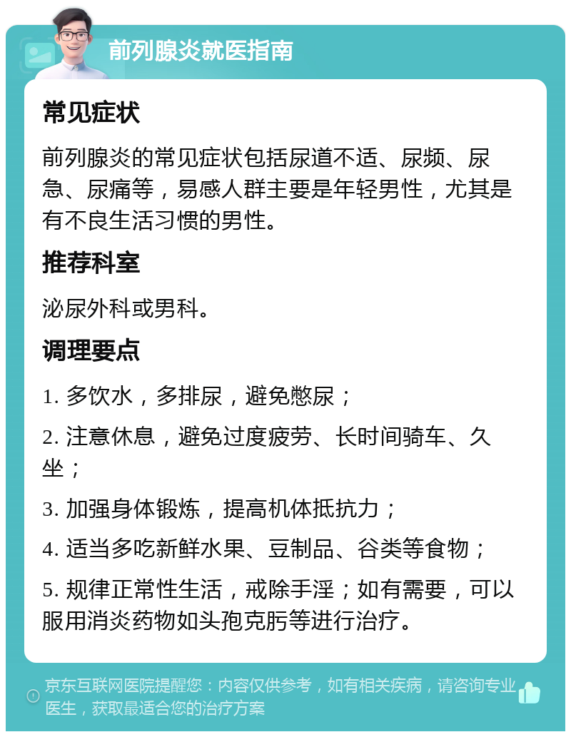 前列腺炎就医指南 常见症状 前列腺炎的常见症状包括尿道不适、尿频、尿急、尿痛等，易感人群主要是年轻男性，尤其是有不良生活习惯的男性。 推荐科室 泌尿外科或男科。 调理要点 1. 多饮水，多排尿，避免憋尿； 2. 注意休息，避免过度疲劳、长时间骑车、久坐； 3. 加强身体锻炼，提高机体抵抗力； 4. 适当多吃新鲜水果、豆制品、谷类等食物； 5. 规律正常性生活，戒除手淫；如有需要，可以服用消炎药物如头孢克肟等进行治疗。