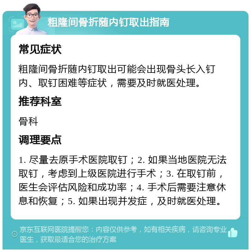 粗隆间骨折随内钉取出指南 常见症状 粗隆间骨折随内钉取出可能会出现骨头长入钉内、取钉困难等症状，需要及时就医处理。 推荐科室 骨科 调理要点 1. 尽量去原手术医院取钉；2. 如果当地医院无法取钉，考虑到上级医院进行手术；3. 在取钉前，医生会评估风险和成功率；4. 手术后需要注意休息和恢复；5. 如果出现并发症，及时就医处理。