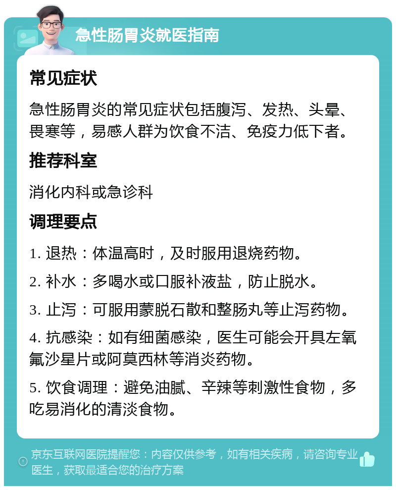 急性肠胃炎就医指南 常见症状 急性肠胃炎的常见症状包括腹泻、发热、头晕、畏寒等，易感人群为饮食不洁、免疫力低下者。 推荐科室 消化内科或急诊科 调理要点 1. 退热：体温高时，及时服用退烧药物。 2. 补水：多喝水或口服补液盐，防止脱水。 3. 止泻：可服用蒙脱石散和整肠丸等止泻药物。 4. 抗感染：如有细菌感染，医生可能会开具左氧氟沙星片或阿莫西林等消炎药物。 5. 饮食调理：避免油腻、辛辣等刺激性食物，多吃易消化的清淡食物。