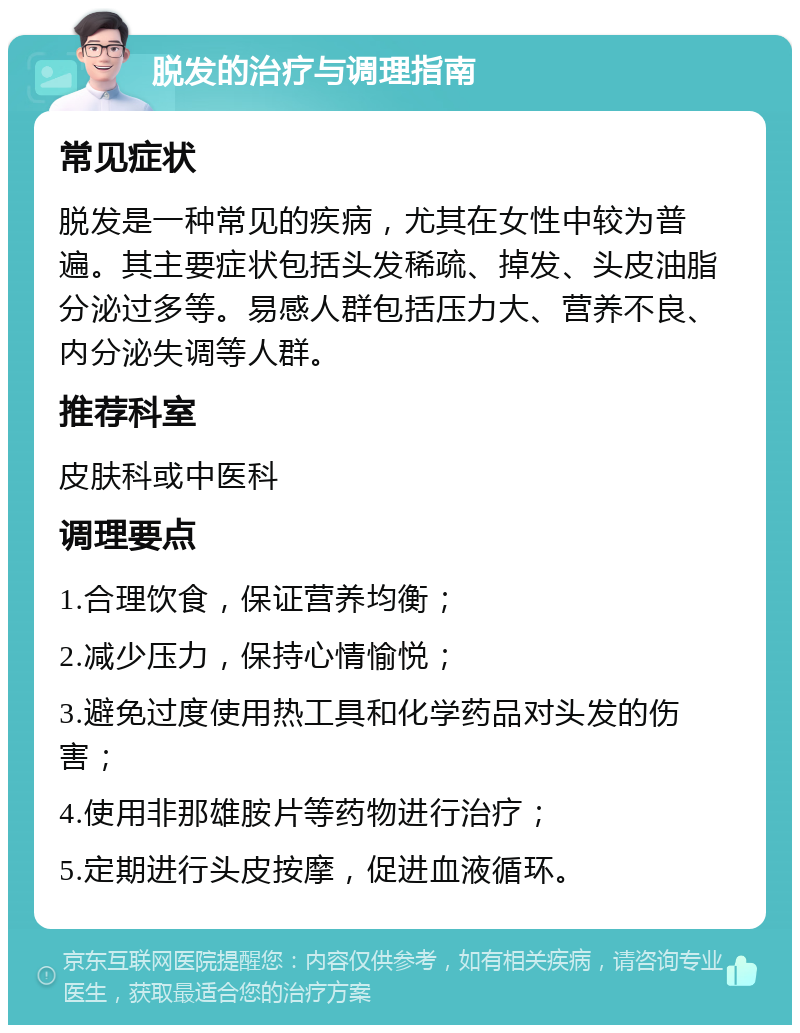 脱发的治疗与调理指南 常见症状 脱发是一种常见的疾病，尤其在女性中较为普遍。其主要症状包括头发稀疏、掉发、头皮油脂分泌过多等。易感人群包括压力大、营养不良、内分泌失调等人群。 推荐科室 皮肤科或中医科 调理要点 1.合理饮食，保证营养均衡； 2.减少压力，保持心情愉悦； 3.避免过度使用热工具和化学药品对头发的伤害； 4.使用非那雄胺片等药物进行治疗； 5.定期进行头皮按摩，促进血液循环。