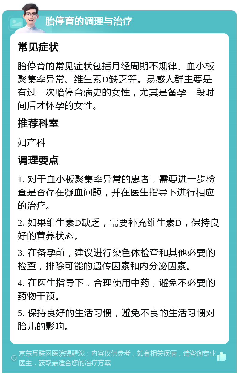 胎停育的调理与治疗 常见症状 胎停育的常见症状包括月经周期不规律、血小板聚集率异常、维生素D缺乏等。易感人群主要是有过一次胎停育病史的女性，尤其是备孕一段时间后才怀孕的女性。 推荐科室 妇产科 调理要点 1. 对于血小板聚集率异常的患者，需要进一步检查是否存在凝血问题，并在医生指导下进行相应的治疗。 2. 如果维生素D缺乏，需要补充维生素D，保持良好的营养状态。 3. 在备孕前，建议进行染色体检查和其他必要的检查，排除可能的遗传因素和内分泌因素。 4. 在医生指导下，合理使用中药，避免不必要的药物干预。 5. 保持良好的生活习惯，避免不良的生活习惯对胎儿的影响。