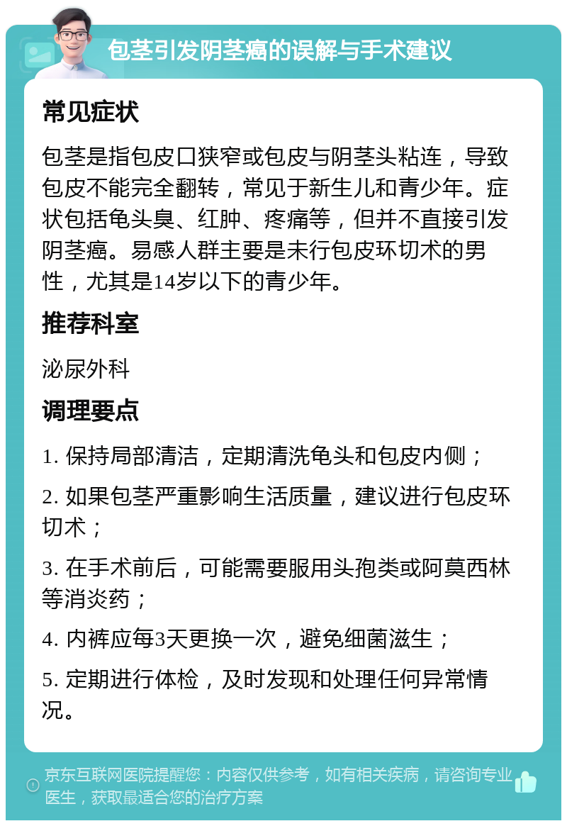 包茎引发阴茎癌的误解与手术建议 常见症状 包茎是指包皮口狭窄或包皮与阴茎头粘连，导致包皮不能完全翻转，常见于新生儿和青少年。症状包括龟头臭、红肿、疼痛等，但并不直接引发阴茎癌。易感人群主要是未行包皮环切术的男性，尤其是14岁以下的青少年。 推荐科室 泌尿外科 调理要点 1. 保持局部清洁，定期清洗龟头和包皮内侧； 2. 如果包茎严重影响生活质量，建议进行包皮环切术； 3. 在手术前后，可能需要服用头孢类或阿莫西林等消炎药； 4. 内裤应每3天更换一次，避免细菌滋生； 5. 定期进行体检，及时发现和处理任何异常情况。