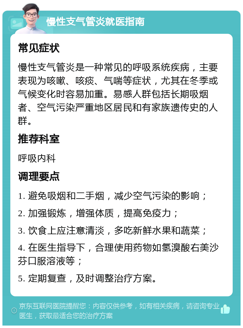 慢性支气管炎就医指南 常见症状 慢性支气管炎是一种常见的呼吸系统疾病，主要表现为咳嗽、咳痰、气喘等症状，尤其在冬季或气候变化时容易加重。易感人群包括长期吸烟者、空气污染严重地区居民和有家族遗传史的人群。 推荐科室 呼吸内科 调理要点 1. 避免吸烟和二手烟，减少空气污染的影响； 2. 加强锻炼，增强体质，提高免疫力； 3. 饮食上应注意清淡，多吃新鲜水果和蔬菜； 4. 在医生指导下，合理使用药物如氢溴酸右美沙芬口服溶液等； 5. 定期复查，及时调整治疗方案。