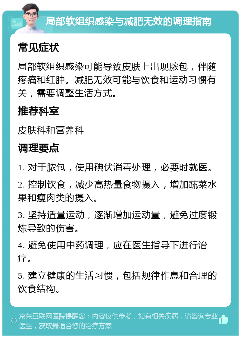 局部软组织感染与减肥无效的调理指南 常见症状 局部软组织感染可能导致皮肤上出现脓包，伴随疼痛和红肿。减肥无效可能与饮食和运动习惯有关，需要调整生活方式。 推荐科室 皮肤科和营养科 调理要点 1. 对于脓包，使用碘伏消毒处理，必要时就医。 2. 控制饮食，减少高热量食物摄入，增加蔬菜水果和瘦肉类的摄入。 3. 坚持适量运动，逐渐增加运动量，避免过度锻炼导致的伤害。 4. 避免使用中药调理，应在医生指导下进行治疗。 5. 建立健康的生活习惯，包括规律作息和合理的饮食结构。