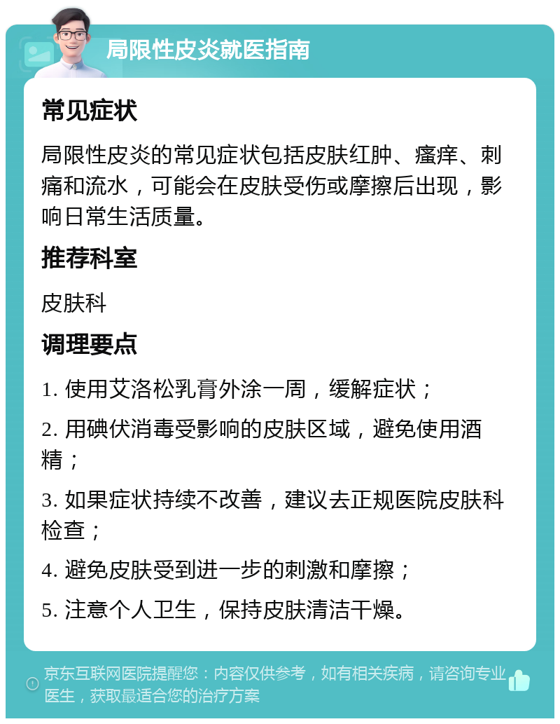 局限性皮炎就医指南 常见症状 局限性皮炎的常见症状包括皮肤红肿、瘙痒、刺痛和流水，可能会在皮肤受伤或摩擦后出现，影响日常生活质量。 推荐科室 皮肤科 调理要点 1. 使用艾洛松乳膏外涂一周，缓解症状； 2. 用碘伏消毒受影响的皮肤区域，避免使用酒精； 3. 如果症状持续不改善，建议去正规医院皮肤科检查； 4. 避免皮肤受到进一步的刺激和摩擦； 5. 注意个人卫生，保持皮肤清洁干燥。