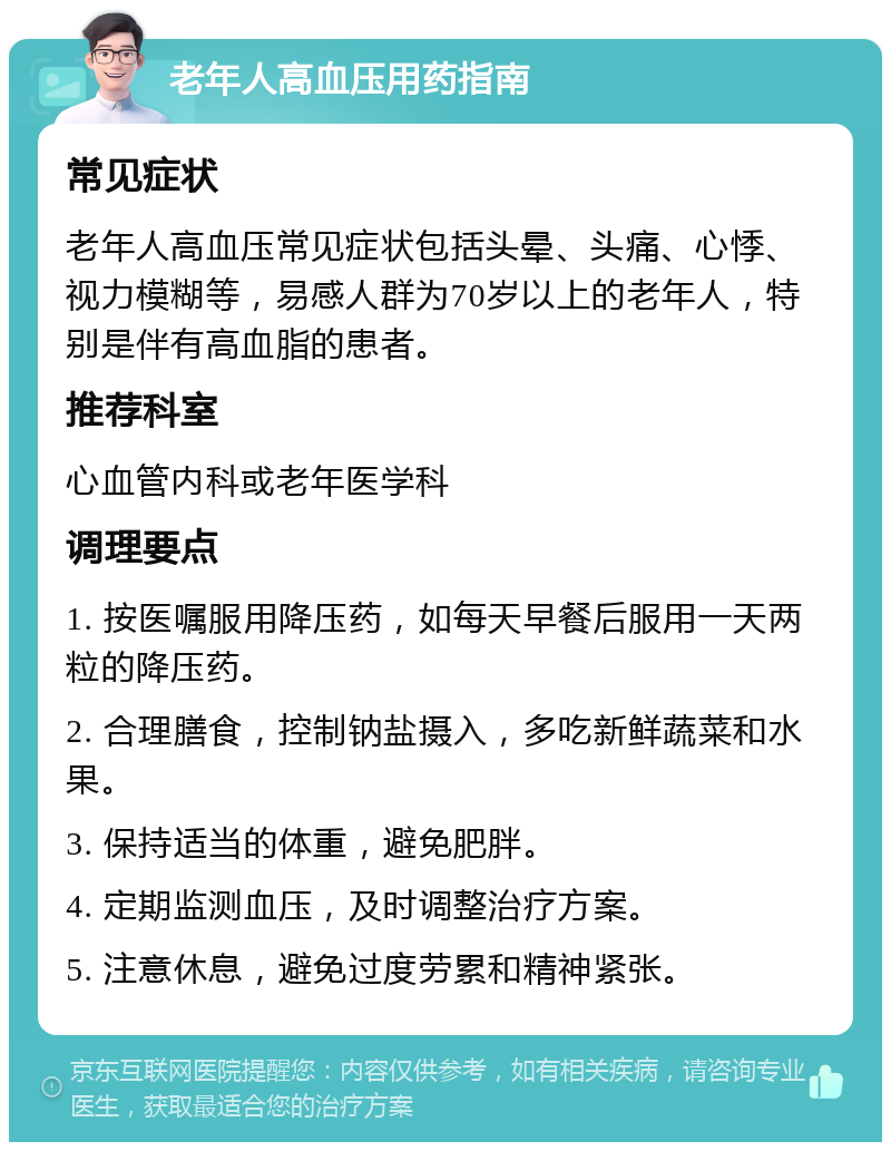 老年人高血压用药指南 常见症状 老年人高血压常见症状包括头晕、头痛、心悸、视力模糊等，易感人群为70岁以上的老年人，特别是伴有高血脂的患者。 推荐科室 心血管内科或老年医学科 调理要点 1. 按医嘱服用降压药，如每天早餐后服用一天两粒的降压药。 2. 合理膳食，控制钠盐摄入，多吃新鲜蔬菜和水果。 3. 保持适当的体重，避免肥胖。 4. 定期监测血压，及时调整治疗方案。 5. 注意休息，避免过度劳累和精神紧张。