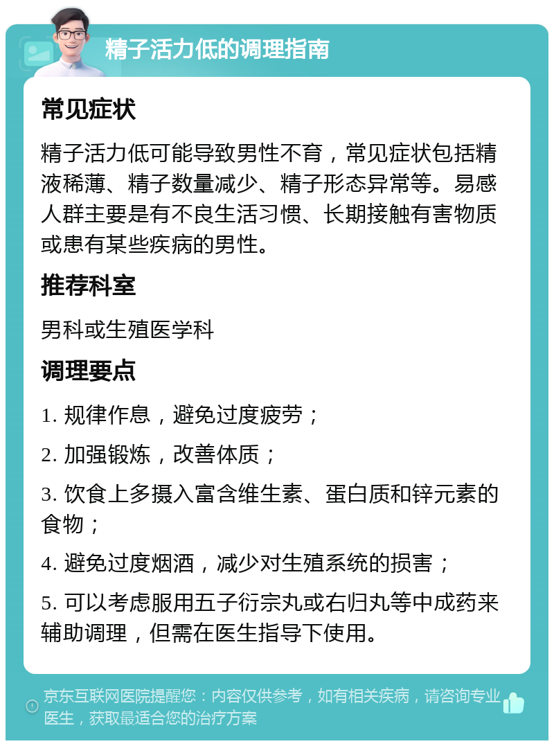 精子活力低的调理指南 常见症状 精子活力低可能导致男性不育，常见症状包括精液稀薄、精子数量减少、精子形态异常等。易感人群主要是有不良生活习惯、长期接触有害物质或患有某些疾病的男性。 推荐科室 男科或生殖医学科 调理要点 1. 规律作息，避免过度疲劳； 2. 加强锻炼，改善体质； 3. 饮食上多摄入富含维生素、蛋白质和锌元素的食物； 4. 避免过度烟酒，减少对生殖系统的损害； 5. 可以考虑服用五子衍宗丸或右归丸等中成药来辅助调理，但需在医生指导下使用。