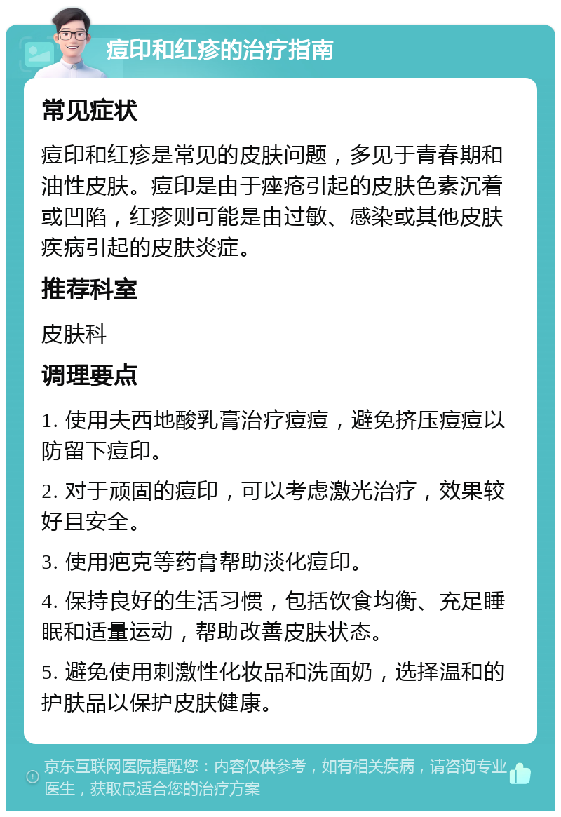 痘印和红疹的治疗指南 常见症状 痘印和红疹是常见的皮肤问题，多见于青春期和油性皮肤。痘印是由于痤疮引起的皮肤色素沉着或凹陷，红疹则可能是由过敏、感染或其他皮肤疾病引起的皮肤炎症。 推荐科室 皮肤科 调理要点 1. 使用夫西地酸乳膏治疗痘痘，避免挤压痘痘以防留下痘印。 2. 对于顽固的痘印，可以考虑激光治疗，效果较好且安全。 3. 使用疤克等药膏帮助淡化痘印。 4. 保持良好的生活习惯，包括饮食均衡、充足睡眠和适量运动，帮助改善皮肤状态。 5. 避免使用刺激性化妆品和洗面奶，选择温和的护肤品以保护皮肤健康。