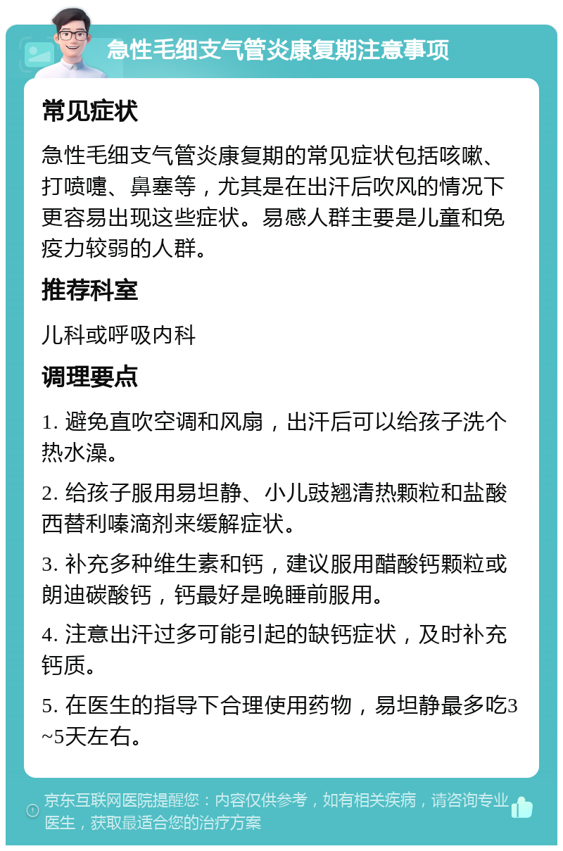 急性毛细支气管炎康复期注意事项 常见症状 急性毛细支气管炎康复期的常见症状包括咳嗽、打喷嚏、鼻塞等，尤其是在出汗后吹风的情况下更容易出现这些症状。易感人群主要是儿童和免疫力较弱的人群。 推荐科室 儿科或呼吸内科 调理要点 1. 避免直吹空调和风扇，出汗后可以给孩子洗个热水澡。 2. 给孩子服用易坦静、小儿豉翘清热颗粒和盐酸西替利嗪滴剂来缓解症状。 3. 补充多种维生素和钙，建议服用醋酸钙颗粒或朗迪碳酸钙，钙最好是晚睡前服用。 4. 注意出汗过多可能引起的缺钙症状，及时补充钙质。 5. 在医生的指导下合理使用药物，易坦静最多吃3~5天左右。