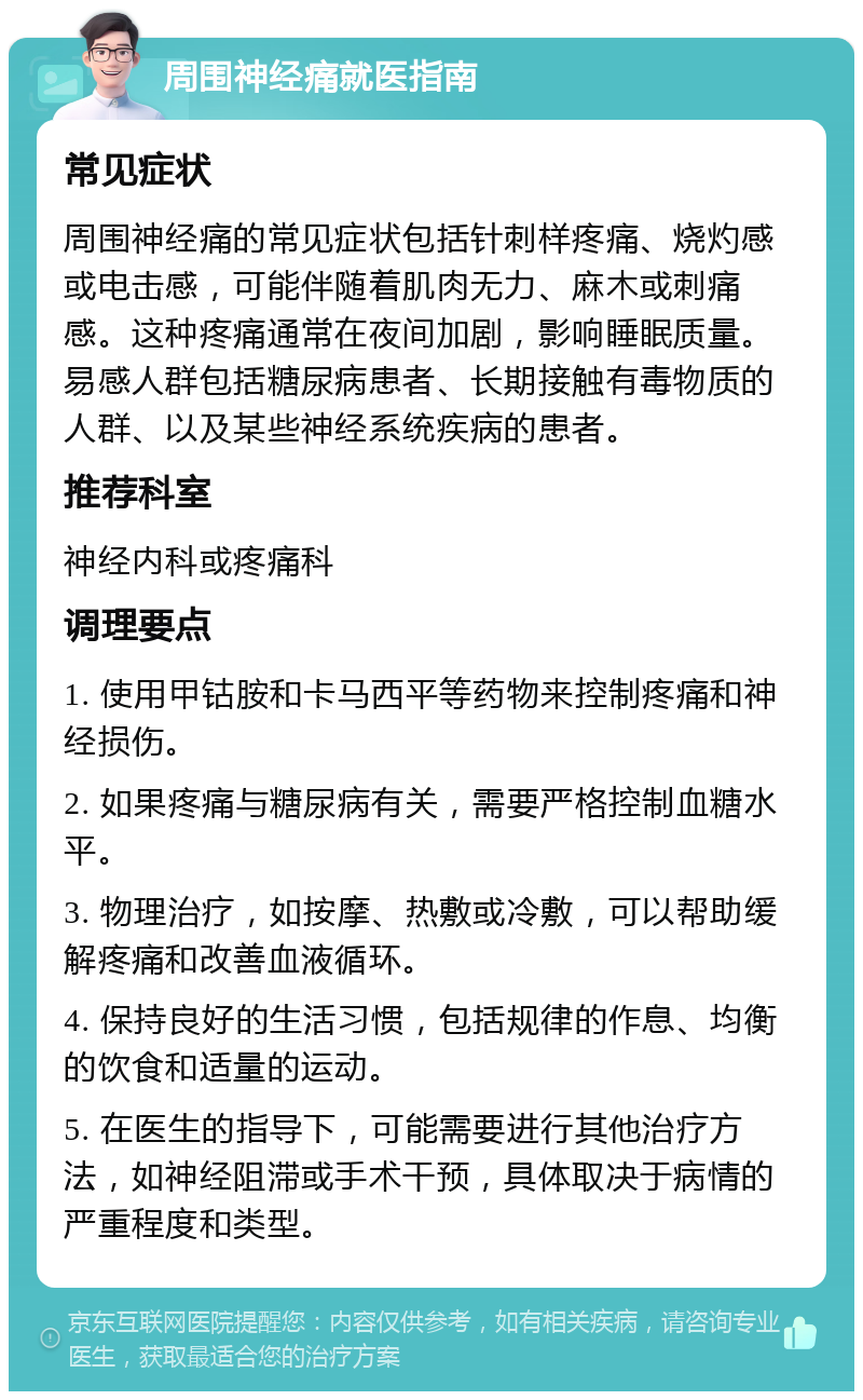 周围神经痛就医指南 常见症状 周围神经痛的常见症状包括针刺样疼痛、烧灼感或电击感，可能伴随着肌肉无力、麻木或刺痛感。这种疼痛通常在夜间加剧，影响睡眠质量。易感人群包括糖尿病患者、长期接触有毒物质的人群、以及某些神经系统疾病的患者。 推荐科室 神经内科或疼痛科 调理要点 1. 使用甲钴胺和卡马西平等药物来控制疼痛和神经损伤。 2. 如果疼痛与糖尿病有关，需要严格控制血糖水平。 3. 物理治疗，如按摩、热敷或冷敷，可以帮助缓解疼痛和改善血液循环。 4. 保持良好的生活习惯，包括规律的作息、均衡的饮食和适量的运动。 5. 在医生的指导下，可能需要进行其他治疗方法，如神经阻滞或手术干预，具体取决于病情的严重程度和类型。