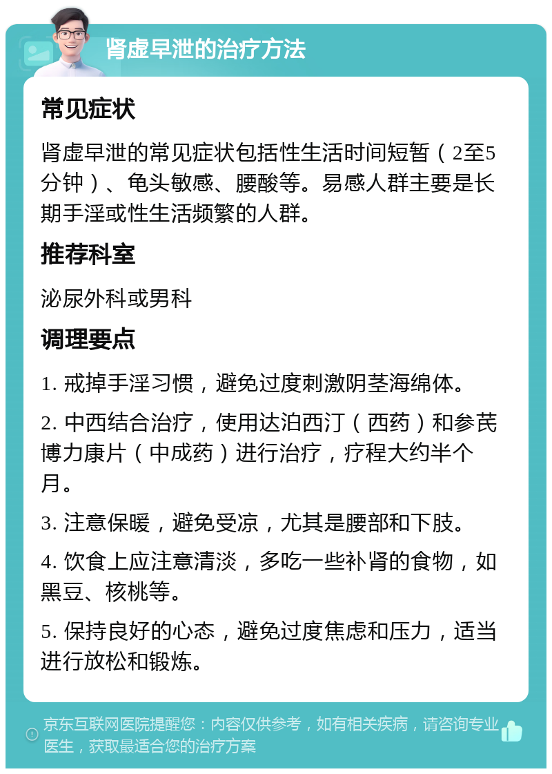 肾虚早泄的治疗方法 常见症状 肾虚早泄的常见症状包括性生活时间短暂（2至5分钟）、龟头敏感、腰酸等。易感人群主要是长期手淫或性生活频繁的人群。 推荐科室 泌尿外科或男科 调理要点 1. 戒掉手淫习惯，避免过度刺激阴茎海绵体。 2. 中西结合治疗，使用达泊西汀（西药）和参芪博力康片（中成药）进行治疗，疗程大约半个月。 3. 注意保暖，避免受凉，尤其是腰部和下肢。 4. 饮食上应注意清淡，多吃一些补肾的食物，如黑豆、核桃等。 5. 保持良好的心态，避免过度焦虑和压力，适当进行放松和锻炼。