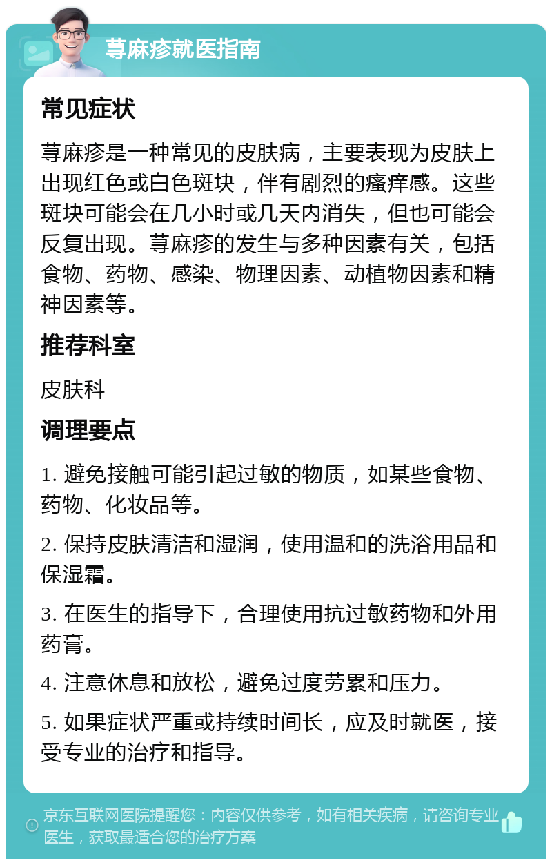 荨麻疹就医指南 常见症状 荨麻疹是一种常见的皮肤病，主要表现为皮肤上出现红色或白色斑块，伴有剧烈的瘙痒感。这些斑块可能会在几小时或几天内消失，但也可能会反复出现。荨麻疹的发生与多种因素有关，包括食物、药物、感染、物理因素、动植物因素和精神因素等。 推荐科室 皮肤科 调理要点 1. 避免接触可能引起过敏的物质，如某些食物、药物、化妆品等。 2. 保持皮肤清洁和湿润，使用温和的洗浴用品和保湿霜。 3. 在医生的指导下，合理使用抗过敏药物和外用药膏。 4. 注意休息和放松，避免过度劳累和压力。 5. 如果症状严重或持续时间长，应及时就医，接受专业的治疗和指导。