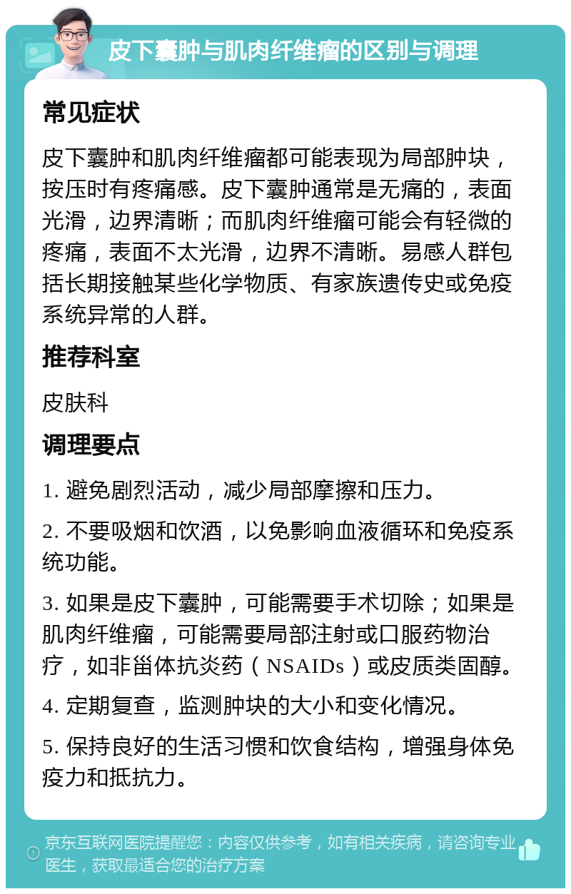 皮下囊肿与肌肉纤维瘤的区别与调理 常见症状 皮下囊肿和肌肉纤维瘤都可能表现为局部肿块，按压时有疼痛感。皮下囊肿通常是无痛的，表面光滑，边界清晰；而肌肉纤维瘤可能会有轻微的疼痛，表面不太光滑，边界不清晰。易感人群包括长期接触某些化学物质、有家族遗传史或免疫系统异常的人群。 推荐科室 皮肤科 调理要点 1. 避免剧烈活动，减少局部摩擦和压力。 2. 不要吸烟和饮酒，以免影响血液循环和免疫系统功能。 3. 如果是皮下囊肿，可能需要手术切除；如果是肌肉纤维瘤，可能需要局部注射或口服药物治疗，如非甾体抗炎药（NSAIDs）或皮质类固醇。 4. 定期复查，监测肿块的大小和变化情况。 5. 保持良好的生活习惯和饮食结构，增强身体免疫力和抵抗力。