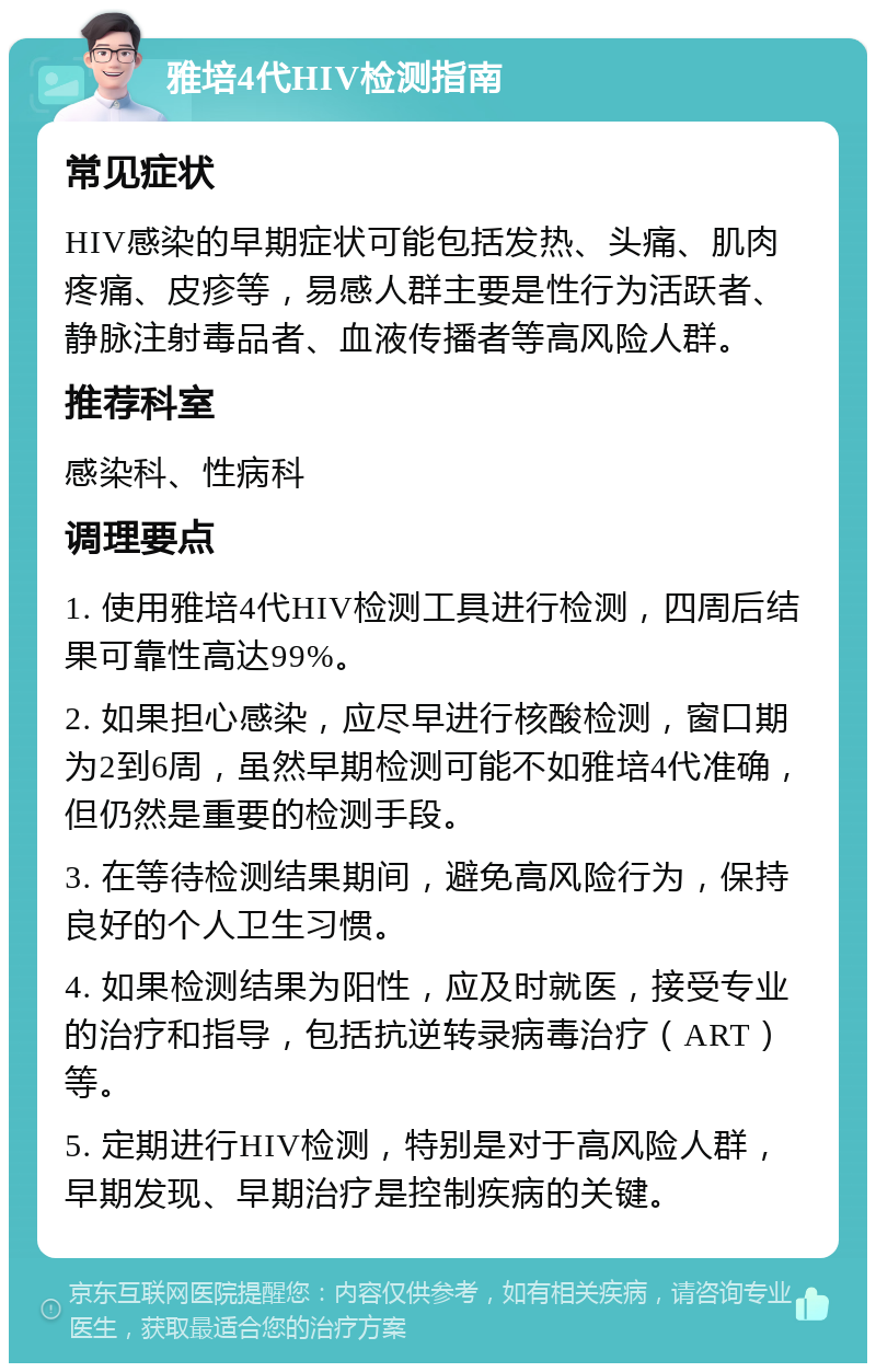 雅培4代HIV检测指南 常见症状 HIV感染的早期症状可能包括发热、头痛、肌肉疼痛、皮疹等，易感人群主要是性行为活跃者、静脉注射毒品者、血液传播者等高风险人群。 推荐科室 感染科、性病科 调理要点 1. 使用雅培4代HIV检测工具进行检测，四周后结果可靠性高达99%。 2. 如果担心感染，应尽早进行核酸检测，窗口期为2到6周，虽然早期检测可能不如雅培4代准确，但仍然是重要的检测手段。 3. 在等待检测结果期间，避免高风险行为，保持良好的个人卫生习惯。 4. 如果检测结果为阳性，应及时就医，接受专业的治疗和指导，包括抗逆转录病毒治疗（ART）等。 5. 定期进行HIV检测，特别是对于高风险人群，早期发现、早期治疗是控制疾病的关键。