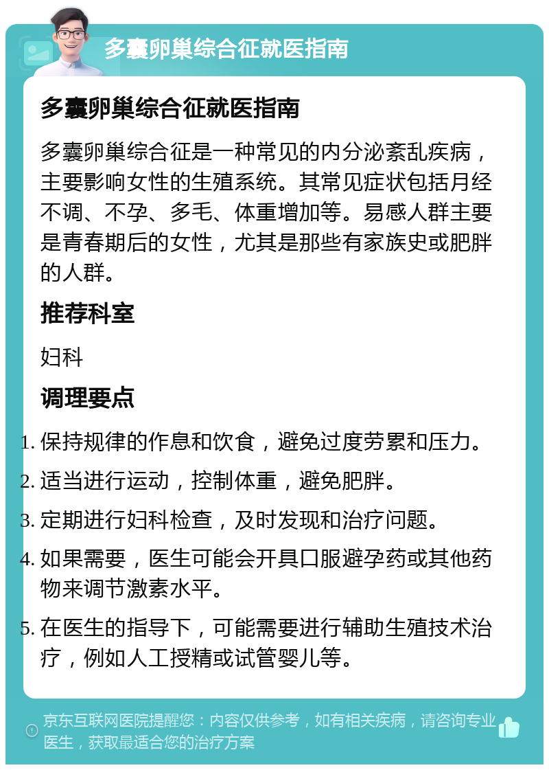 多囊卵巢综合征就医指南 多囊卵巢综合征就医指南 多囊卵巢综合征是一种常见的内分泌紊乱疾病，主要影响女性的生殖系统。其常见症状包括月经不调、不孕、多毛、体重增加等。易感人群主要是青春期后的女性，尤其是那些有家族史或肥胖的人群。 推荐科室 妇科 调理要点 保持规律的作息和饮食，避免过度劳累和压力。 适当进行运动，控制体重，避免肥胖。 定期进行妇科检查，及时发现和治疗问题。 如果需要，医生可能会开具口服避孕药或其他药物来调节激素水平。 在医生的指导下，可能需要进行辅助生殖技术治疗，例如人工授精或试管婴儿等。