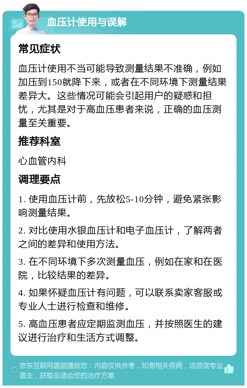 血压计使用与误解 常见症状 血压计使用不当可能导致测量结果不准确，例如加压到150就降下来，或者在不同环境下测量结果差异大。这些情况可能会引起用户的疑惑和担忧，尤其是对于高血压患者来说，正确的血压测量至关重要。 推荐科室 心血管内科 调理要点 1. 使用血压计前，先放松5-10分钟，避免紧张影响测量结果。 2. 对比使用水银血压计和电子血压计，了解两者之间的差异和使用方法。 3. 在不同环境下多次测量血压，例如在家和在医院，比较结果的差异。 4. 如果怀疑血压计有问题，可以联系卖家客服或专业人士进行检查和维修。 5. 高血压患者应定期监测血压，并按照医生的建议进行治疗和生活方式调整。