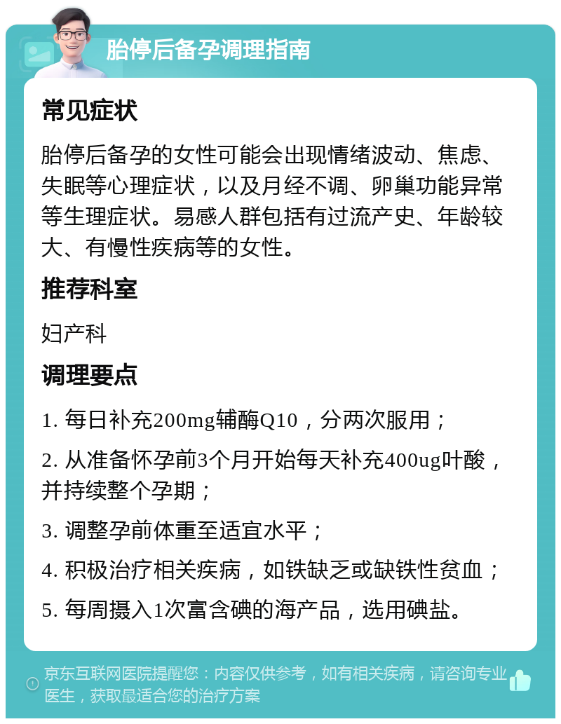 胎停后备孕调理指南 常见症状 胎停后备孕的女性可能会出现情绪波动、焦虑、失眠等心理症状，以及月经不调、卵巢功能异常等生理症状。易感人群包括有过流产史、年龄较大、有慢性疾病等的女性。 推荐科室 妇产科 调理要点 1. 每日补充200mg辅酶Q10，分两次服用； 2. 从准备怀孕前3个月开始每天补充400ug叶酸，并持续整个孕期； 3. 调整孕前体重至适宜水平； 4. 积极治疗相关疾病，如铁缺乏或缺铁性贫血； 5. 每周摄入1次富含碘的海产品，选用碘盐。