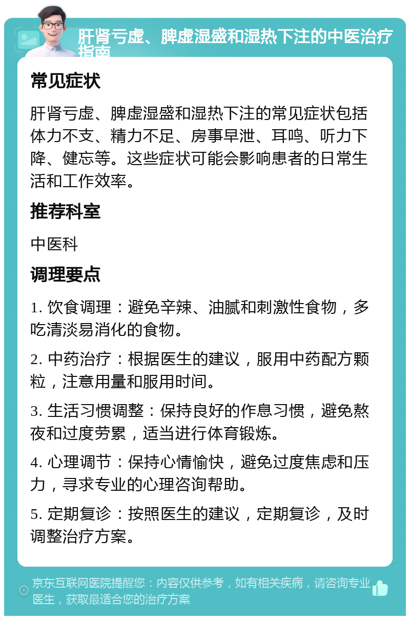 肝肾亏虚、脾虚湿盛和湿热下注的中医治疗指南 常见症状 肝肾亏虚、脾虚湿盛和湿热下注的常见症状包括体力不支、精力不足、房事早泄、耳鸣、听力下降、健忘等。这些症状可能会影响患者的日常生活和工作效率。 推荐科室 中医科 调理要点 1. 饮食调理：避免辛辣、油腻和刺激性食物，多吃清淡易消化的食物。 2. 中药治疗：根据医生的建议，服用中药配方颗粒，注意用量和服用时间。 3. 生活习惯调整：保持良好的作息习惯，避免熬夜和过度劳累，适当进行体育锻炼。 4. 心理调节：保持心情愉快，避免过度焦虑和压力，寻求专业的心理咨询帮助。 5. 定期复诊：按照医生的建议，定期复诊，及时调整治疗方案。