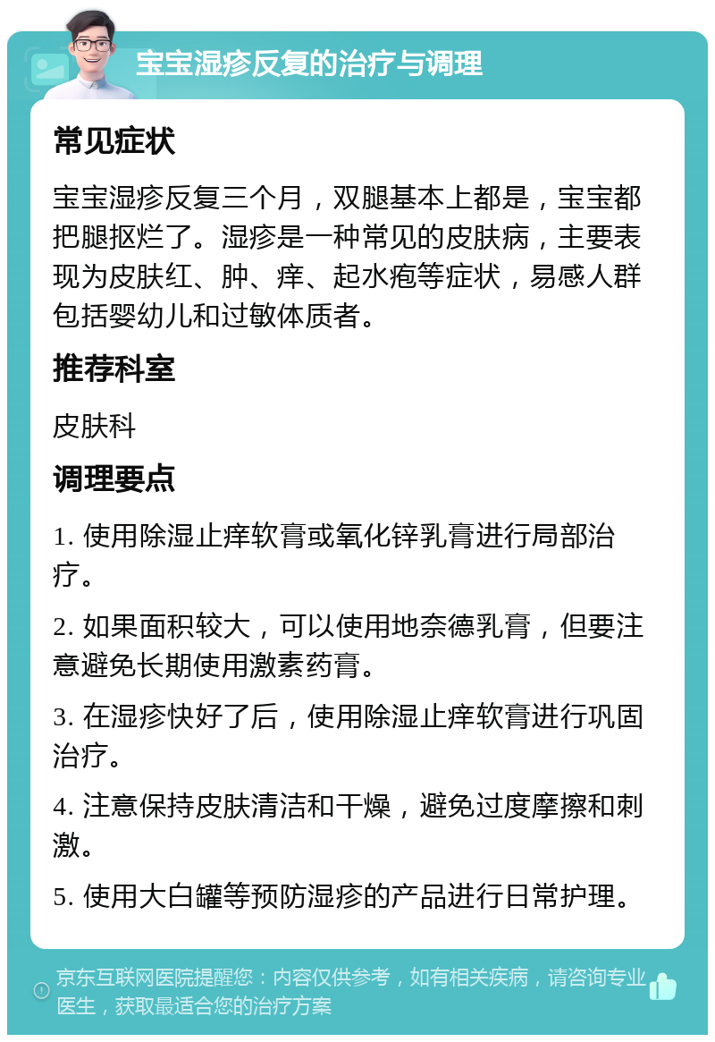 宝宝湿疹反复的治疗与调理 常见症状 宝宝湿疹反复三个月，双腿基本上都是，宝宝都把腿抠烂了。湿疹是一种常见的皮肤病，主要表现为皮肤红、肿、痒、起水疱等症状，易感人群包括婴幼儿和过敏体质者。 推荐科室 皮肤科 调理要点 1. 使用除湿止痒软膏或氧化锌乳膏进行局部治疗。 2. 如果面积较大，可以使用地奈德乳膏，但要注意避免长期使用激素药膏。 3. 在湿疹快好了后，使用除湿止痒软膏进行巩固治疗。 4. 注意保持皮肤清洁和干燥，避免过度摩擦和刺激。 5. 使用大白罐等预防湿疹的产品进行日常护理。