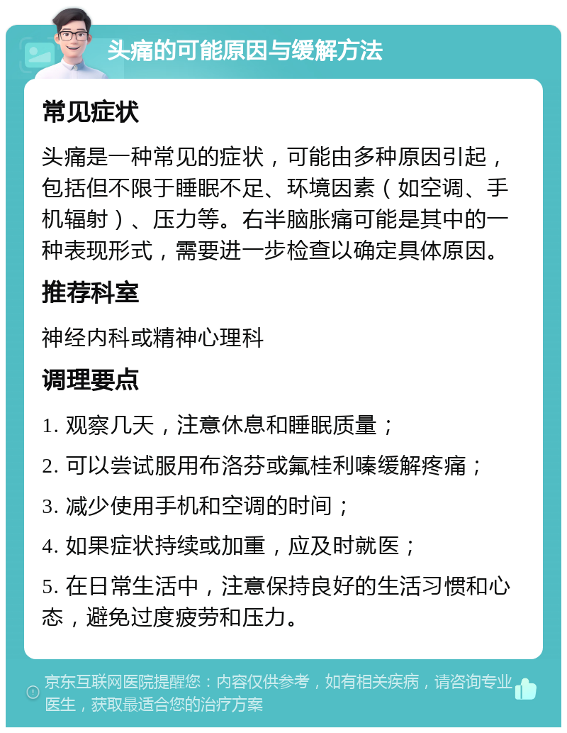 头痛的可能原因与缓解方法 常见症状 头痛是一种常见的症状，可能由多种原因引起，包括但不限于睡眠不足、环境因素（如空调、手机辐射）、压力等。右半脑胀痛可能是其中的一种表现形式，需要进一步检查以确定具体原因。 推荐科室 神经内科或精神心理科 调理要点 1. 观察几天，注意休息和睡眠质量； 2. 可以尝试服用布洛芬或氟桂利嗪缓解疼痛； 3. 减少使用手机和空调的时间； 4. 如果症状持续或加重，应及时就医； 5. 在日常生活中，注意保持良好的生活习惯和心态，避免过度疲劳和压力。