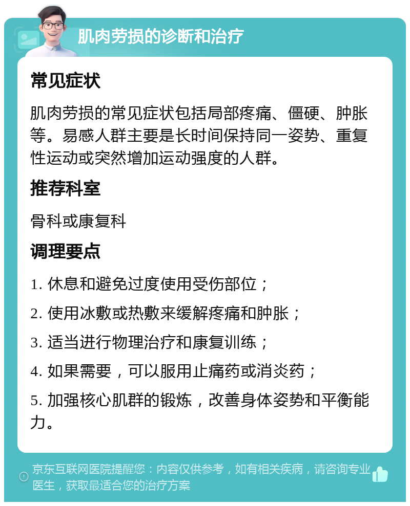 肌肉劳损的诊断和治疗 常见症状 肌肉劳损的常见症状包括局部疼痛、僵硬、肿胀等。易感人群主要是长时间保持同一姿势、重复性运动或突然增加运动强度的人群。 推荐科室 骨科或康复科 调理要点 1. 休息和避免过度使用受伤部位； 2. 使用冰敷或热敷来缓解疼痛和肿胀； 3. 适当进行物理治疗和康复训练； 4. 如果需要，可以服用止痛药或消炎药； 5. 加强核心肌群的锻炼，改善身体姿势和平衡能力。