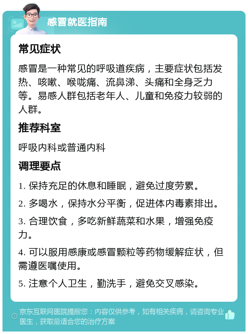 感冒就医指南 常见症状 感冒是一种常见的呼吸道疾病，主要症状包括发热、咳嗽、喉咙痛、流鼻涕、头痛和全身乏力等。易感人群包括老年人、儿童和免疫力较弱的人群。 推荐科室 呼吸内科或普通内科 调理要点 1. 保持充足的休息和睡眠，避免过度劳累。 2. 多喝水，保持水分平衡，促进体内毒素排出。 3. 合理饮食，多吃新鲜蔬菜和水果，增强免疫力。 4. 可以服用感康或感冒颗粒等药物缓解症状，但需遵医嘱使用。 5. 注意个人卫生，勤洗手，避免交叉感染。