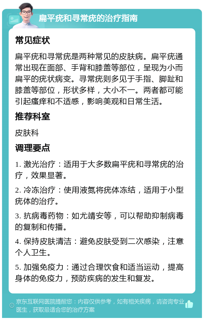 扁平疣和寻常疣的治疗指南 常见症状 扁平疣和寻常疣是两种常见的皮肤病。扁平疣通常出现在面部、手背和膝盖等部位，呈现为小而扁平的疣状病变。寻常疣则多见于手指、脚趾和膝盖等部位，形状多样，大小不一。两者都可能引起瘙痒和不适感，影响美观和日常生活。 推荐科室 皮肤科 调理要点 1. 激光治疗：适用于大多数扁平疣和寻常疣的治疗，效果显著。 2. 冷冻治疗：使用液氮将疣体冻结，适用于小型疣体的治疗。 3. 抗病毒药物：如尤靖安等，可以帮助抑制病毒的复制和传播。 4. 保持皮肤清洁：避免皮肤受到二次感染，注意个人卫生。 5. 加强免疫力：通过合理饮食和适当运动，提高身体的免疫力，预防疾病的发生和复发。