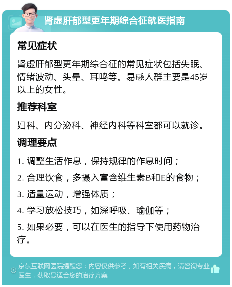 肾虚肝郁型更年期综合征就医指南 常见症状 肾虚肝郁型更年期综合征的常见症状包括失眠、情绪波动、头晕、耳鸣等。易感人群主要是45岁以上的女性。 推荐科室 妇科、内分泌科、神经内科等科室都可以就诊。 调理要点 1. 调整生活作息，保持规律的作息时间； 2. 合理饮食，多摄入富含维生素B和E的食物； 3. 适量运动，增强体质； 4. 学习放松技巧，如深呼吸、瑜伽等； 5. 如果必要，可以在医生的指导下使用药物治疗。