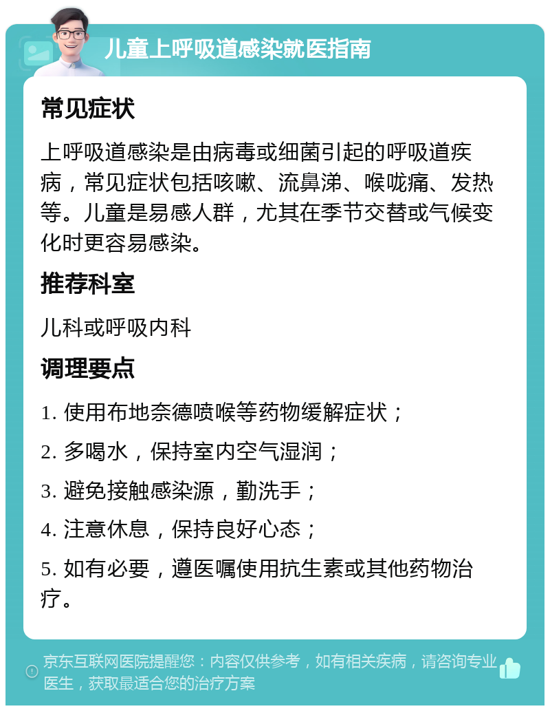 儿童上呼吸道感染就医指南 常见症状 上呼吸道感染是由病毒或细菌引起的呼吸道疾病，常见症状包括咳嗽、流鼻涕、喉咙痛、发热等。儿童是易感人群，尤其在季节交替或气候变化时更容易感染。 推荐科室 儿科或呼吸内科 调理要点 1. 使用布地奈德喷喉等药物缓解症状； 2. 多喝水，保持室内空气湿润； 3. 避免接触感染源，勤洗手； 4. 注意休息，保持良好心态； 5. 如有必要，遵医嘱使用抗生素或其他药物治疗。