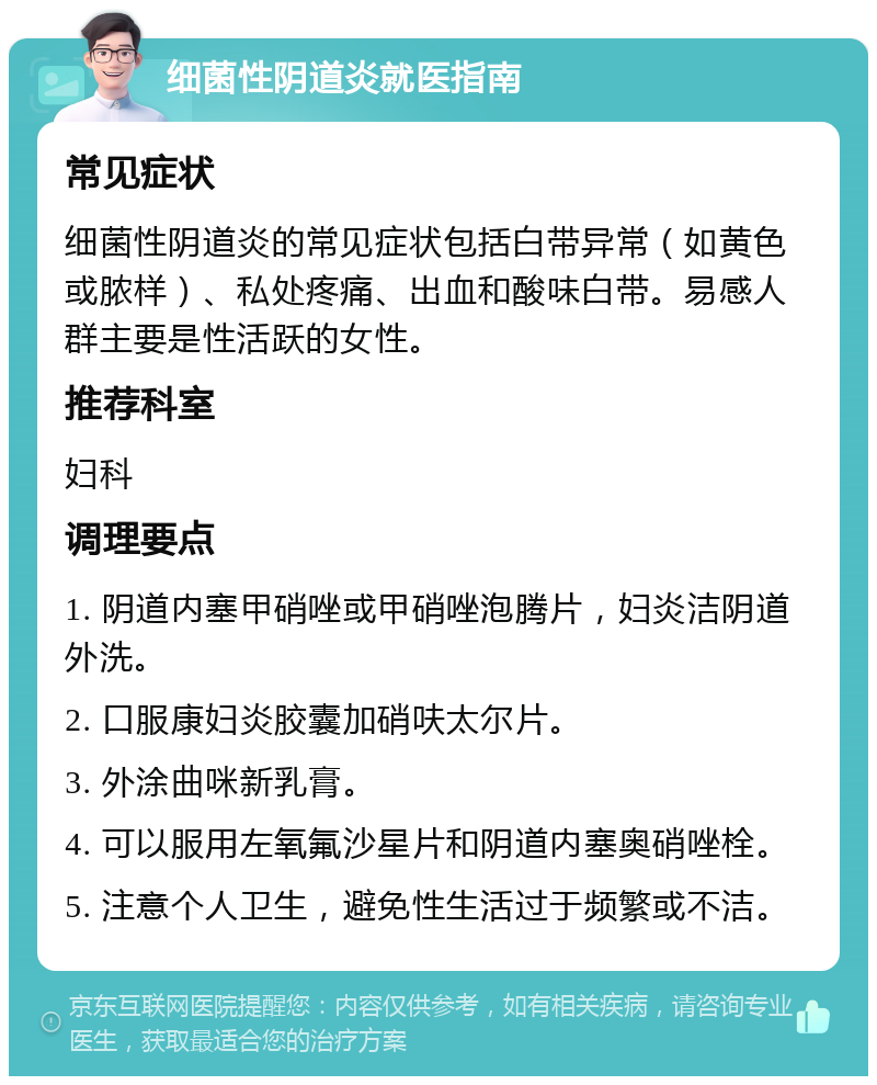 细菌性阴道炎就医指南 常见症状 细菌性阴道炎的常见症状包括白带异常（如黄色或脓样）、私处疼痛、出血和酸味白带。易感人群主要是性活跃的女性。 推荐科室 妇科 调理要点 1. 阴道内塞甲硝唑或甲硝唑泡腾片，妇炎洁阴道外洗。 2. 口服康妇炎胶囊加硝呋太尔片。 3. 外涂曲咪新乳膏。 4. 可以服用左氧氟沙星片和阴道内塞奥硝唑栓。 5. 注意个人卫生，避免性生活过于频繁或不洁。