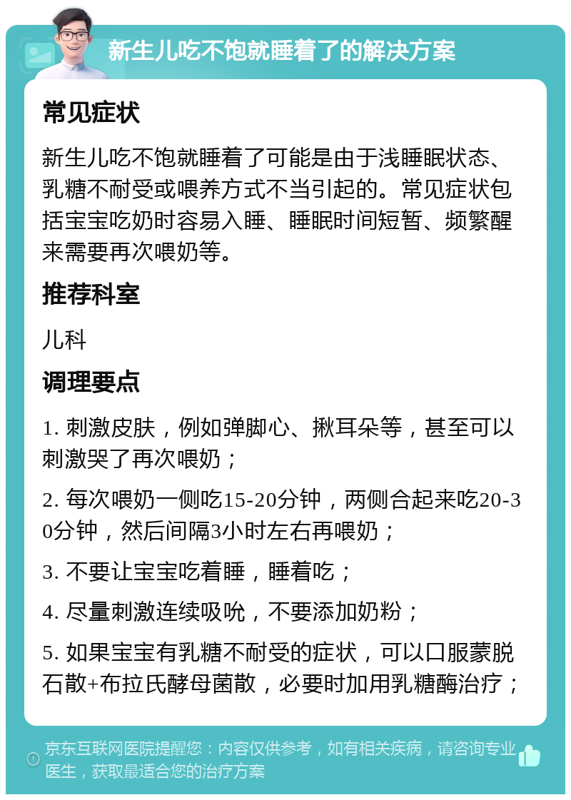 新生儿吃不饱就睡着了的解决方案 常见症状 新生儿吃不饱就睡着了可能是由于浅睡眠状态、乳糖不耐受或喂养方式不当引起的。常见症状包括宝宝吃奶时容易入睡、睡眠时间短暂、频繁醒来需要再次喂奶等。 推荐科室 儿科 调理要点 1. 刺激皮肤，例如弹脚心、揪耳朵等，甚至可以刺激哭了再次喂奶； 2. 每次喂奶一侧吃15-20分钟，两侧合起来吃20-30分钟，然后间隔3小时左右再喂奶； 3. 不要让宝宝吃着睡，睡着吃； 4. 尽量刺激连续吸吮，不要添加奶粉； 5. 如果宝宝有乳糖不耐受的症状，可以口服蒙脱石散+布拉氏酵母菌散，必要时加用乳糖酶治疗；