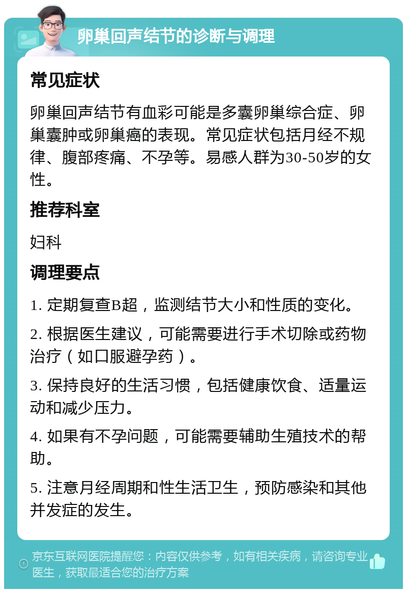 卵巢回声结节的诊断与调理 常见症状 卵巢回声结节有血彩可能是多囊卵巢综合症、卵巢囊肿或卵巢癌的表现。常见症状包括月经不规律、腹部疼痛、不孕等。易感人群为30-50岁的女性。 推荐科室 妇科 调理要点 1. 定期复查B超，监测结节大小和性质的变化。 2. 根据医生建议，可能需要进行手术切除或药物治疗（如口服避孕药）。 3. 保持良好的生活习惯，包括健康饮食、适量运动和减少压力。 4. 如果有不孕问题，可能需要辅助生殖技术的帮助。 5. 注意月经周期和性生活卫生，预防感染和其他并发症的发生。