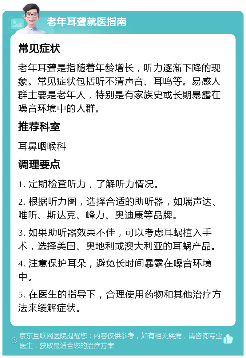 老年耳聋就医指南 常见症状 老年耳聋是指随着年龄增长，听力逐渐下降的现象。常见症状包括听不清声音、耳鸣等。易感人群主要是老年人，特别是有家族史或长期暴露在噪音环境中的人群。 推荐科室 耳鼻咽喉科 调理要点 1. 定期检查听力，了解听力情况。 2. 根据听力图，选择合适的助听器，如瑞声达、唯听、斯达克、峰力、奥迪康等品牌。 3. 如果助听器效果不佳，可以考虑耳蜗植入手术，选择美国、奥地利或澳大利亚的耳蜗产品。 4. 注意保护耳朵，避免长时间暴露在噪音环境中。 5. 在医生的指导下，合理使用药物和其他治疗方法来缓解症状。