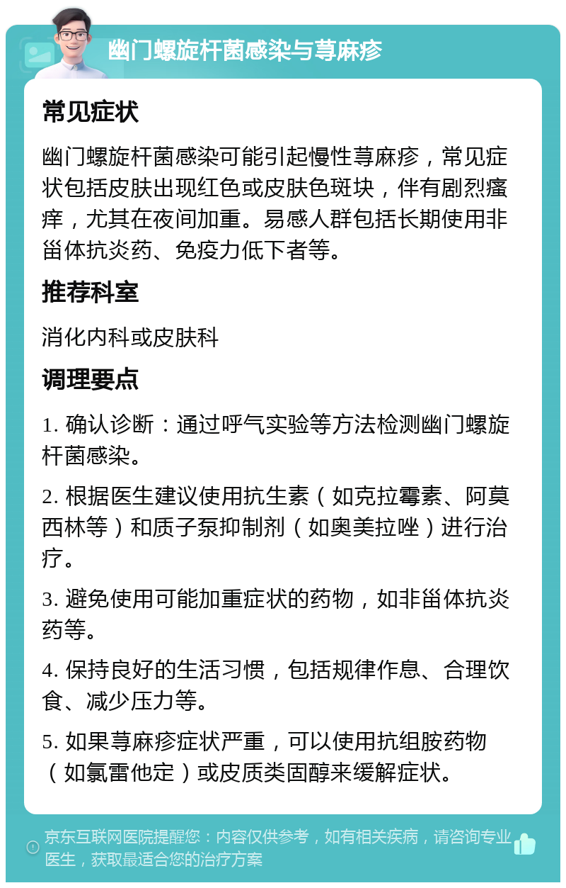 幽门螺旋杆菌感染与荨麻疹 常见症状 幽门螺旋杆菌感染可能引起慢性荨麻疹，常见症状包括皮肤出现红色或皮肤色斑块，伴有剧烈瘙痒，尤其在夜间加重。易感人群包括长期使用非甾体抗炎药、免疫力低下者等。 推荐科室 消化内科或皮肤科 调理要点 1. 确认诊断：通过呼气实验等方法检测幽门螺旋杆菌感染。 2. 根据医生建议使用抗生素（如克拉霉素、阿莫西林等）和质子泵抑制剂（如奥美拉唑）进行治疗。 3. 避免使用可能加重症状的药物，如非甾体抗炎药等。 4. 保持良好的生活习惯，包括规律作息、合理饮食、减少压力等。 5. 如果荨麻疹症状严重，可以使用抗组胺药物（如氯雷他定）或皮质类固醇来缓解症状。