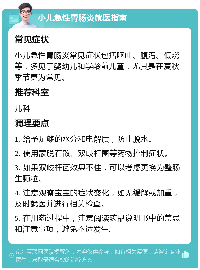 小儿急性胃肠炎就医指南 常见症状 小儿急性胃肠炎常见症状包括呕吐、腹泻、低烧等，多见于婴幼儿和学龄前儿童，尤其是在夏秋季节更为常见。 推荐科室 儿科 调理要点 1. 给予足够的水分和电解质，防止脱水。 2. 使用蒙脱石散、双歧杆菌等药物控制症状。 3. 如果双歧杆菌效果不佳，可以考虑更换为整肠生颗粒。 4. 注意观察宝宝的症状变化，如无缓解或加重，及时就医并进行相关检查。 5. 在用药过程中，注意阅读药品说明书中的禁忌和注意事项，避免不适发生。